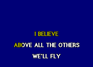 I BELIEVE
ABOVE ALL THE OTHERS
WE'LL FLY