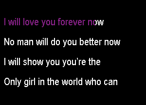 I will love you forever now
No man will do you better now

I will show you you're the

Only girl in the world who can