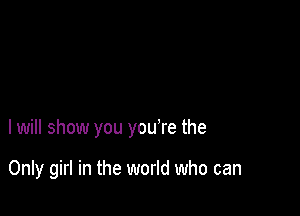 I will show you you're the

Only girl in the world who can