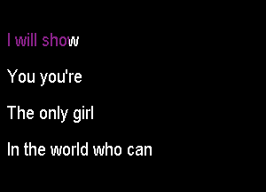 I will show

You you're

The only girl

In the world who can