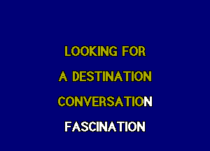 LOOKING FOR

A DESTINATION
CONVERSATION
FASCINATION