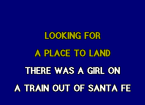 LOOKING FOR

A PLACE TO LAND
THERE WAS A GIRL ON
A TRAIN OUT OF SANTA FE