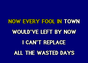NOW EVERY FOOL IN TOWN

WOULD'VE LEFT BY NOW
I CAN'T REPLACE
ALL THE WASTED DAYS