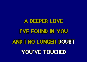 A DEEPER LOVE

I'VE FOUND IN YOU
AND I NO LONGER DOUBT
YOU'VE TOUCHED
