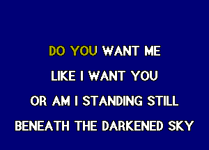DO YOU WANT ME
LIKE I WANT YOU
OR AM I STANDING STILL
BENEATH THE DARKENED SKY