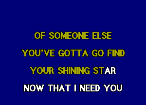 0F SOMEONE ELSE

YOU'VE GOTTA GO FIND
YOUR SHINING STAR
NOW THAT I NEED YOU