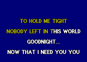 TO HOLD ME TIGHT

NOBODY LEFT IN THIS WORLD
GOODNIGHT..
NOW THAT I NEED YOU YOU