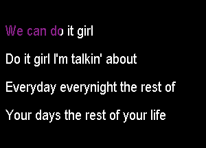 We can do it girl
Do it girl I'm talkin' about

Everyday everynight the rest of

Your days the rest of your life