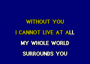 WITHOUT YOU

I CANNOT LIVE AT ALL
MY WHOLE WORLD
SURROUNDS YOU