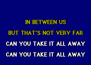 IN BETWEEN US

BUT THAT'S NOT VERY FAR
CAN YOU TAKE IT ALL AWAY
CAN YOU TAKE IT ALL AWAY