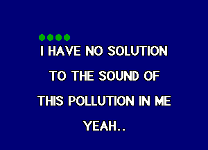 I HAVE NO SOLUTION

TO THE SOUND OF
THIS POLLUTION IN ME
YEAH..