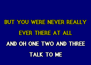 BUT YOU WERE NEVER REALLY
EVER THERE AT ALL
AND 0H ONE TWO AND THREE
TALK TO ME