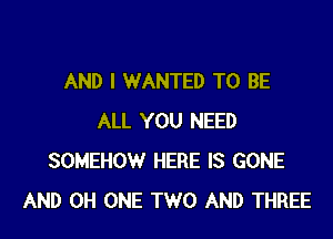 AND I WANTED TO BE

ALL YOU NEED
SOMEHOW HERE IS GONE
AND 0H ONE TWO AND THREE