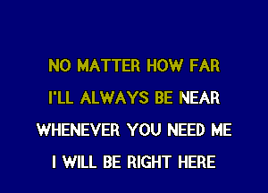 NO MATTER HOW FAR
I'LL ALWAYS BE NEAR
WHENEVER YOU NEED ME

I WILL BE RIGHT HERE I