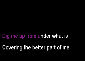 Dig me up from under what is

Covering the better part of me