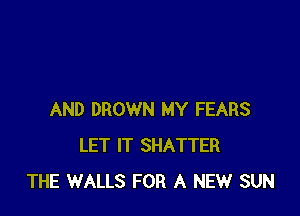 AND DROWN MY FEARS
LET IT SHATTER
THE WALLS FOR A NEW SUN