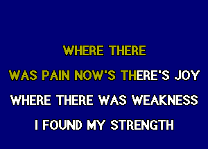 WHERE THERE
WAS PAIN NOW'S THERE'S JOY
WHERE THERE WAS WEAKNESS
I FOUND MY STRENGTH