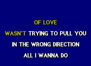 OF LOVE

WASN'T TRYING TO PULL YOU
IN THE WRONG DIRECTION
ALL I WANNA DO