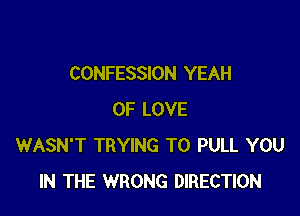 CONFESSION YEAH

OF LOVE
WASN'T TRYING TO PULL YOU
IN THE WRONG DIRECTION