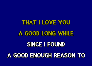 THAT I LOVE YOU

A GOOD LONG WHILE
SINCE I FOUND
A GOOD ENOUGH REASON TO