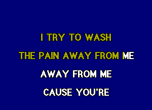 I TRY TO WASH

THE PAIN AWAY FROM ME
AWAY FROM ME
CAUSE YOU'RE