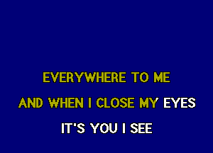 EVERYWHERE TO ME
AND WHEN I CLOSE MY EYES
IT'S YOU I SEE