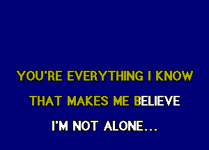 YOU'RE EVERYTHING I KNOW
THAT MAKES ME BELIEVE
I'M NOT ALONE...