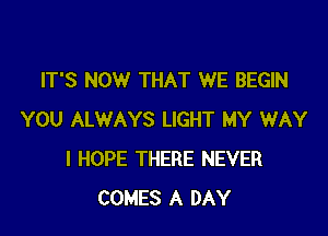 IT'S NOW THAT WE BEGIN

YOU ALWAYS LIGHT MY WAY
I HOPE THERE NEVER
COMES A DAY