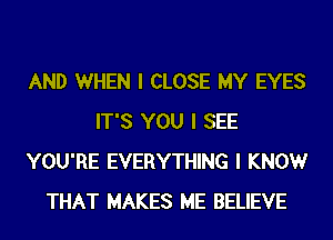 AND WHEN I CLOSE MY EYES
IT'S YOU I SEE
YOU'RE EVERYTHING I KNOW
THAT MAKES ME BELIEVE