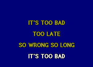 IT'S T00 BAD

TOO LATE
SO WRONG SO LONG
IT'S T00 BAD