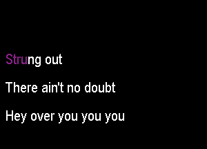 Strung out

There ain't no doubt

Hey over you you you