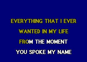 EVERYTHING THAT I EVER
WANTED IN MY LIFE
FROM THE MOMENT

YOU SPOKE MY NAME