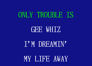 ONLY TROUBLE IS
GEE WHIZ

I M DREAMIN
MY LIFE AWAY