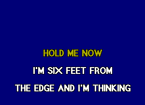 HOLD ME NOW
I'M SIX FEET FROM
THE EDGE AND I'M THINKING