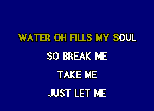 WATER OH FILLS MY SOUL

SO BREAK ME
TAKE ME
JUST LET ME