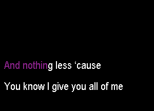 And nothing less cause

You know I give you all of me