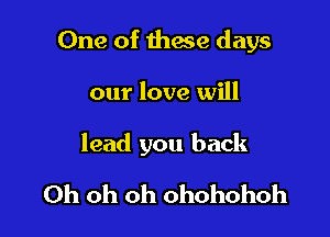 One of these days

our love will

lead you back

Oh oh oh ohohohoh