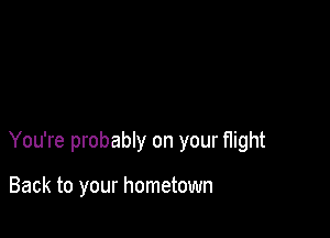 You're probably on your flight

Back to your hometown