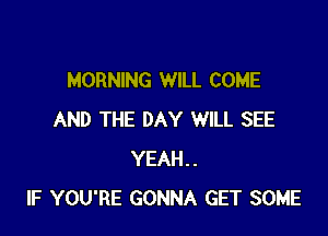 MORNING WILL COME

AND THE DAY WILL SEE
YEAH..
IF YOU'RE GONNA GET SOME