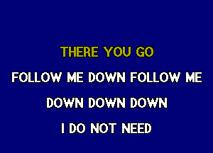 THERE YOU GO

FOLLOW ME DOWN FOLLOW ME
DOWN DOWN DOWN
I DO NOT NEED