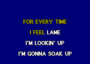 FOR EVERY TIME

I FEEL LAME
I'M LOOKIN' UP
I'M GONNA SOAK UP