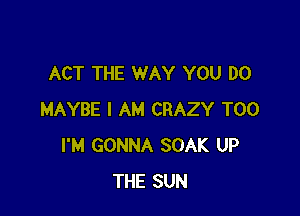 ACT THE WAY YOU DO

MAYBE I AM CRAZY T00
I'M GONNA SOAK UP
THE SUN