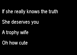 If she really knows the truth

She deserves you

A trophy wife

Oh how cute