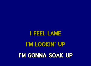 I FEEL LAME
I'M LOOKIN' UP
I'M GONNA SOAK UP