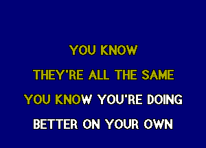 YOU KNOW

THEY'RE ALL THE SAME
YOU KNOW YOU'RE DOING
BETTER ON YOUR OWN