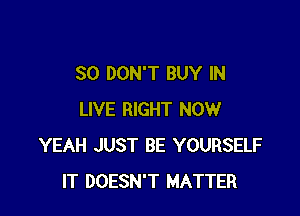 SO DON'T BUY IN

LIVE RIGHT NOW
YEAH JUST BE YOURSELF
IT DOESN'T MATTER