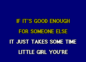 IF IT'S GOOD ENOUGH

FOR SOMEONE ELSE
IT JUST TAKES SOME TIME
LITTLE GIRL YOU'RE