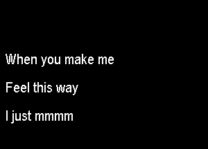 When you make me

Feel this way

I just mmmm