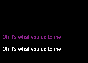 Oh it's what you do to me

Oh it's what you do to me