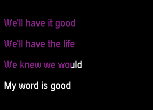 We'll have it good
We'll have the life

We knew we would

My word is good